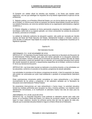 H. CONGRESO DEL ESTADO DE SAN LUIS POTOSI
INSTITUTO DE INVESTIGACIONES LEGISLATIVAS
Descargalas en: www.congresoslp.gob.mx 24
IV. Contarán con validez oficial los estudios que impartan, y los títulos que expidan serán
registrados, una vez que satisfagan los requisitos de la ley federal reglamentaria al ejercicio de las
profesiones;
V. Deberán publicar, en el Periódico Oficial del Estado y en uno de los diarios de mayor circulación
de la Entidad, un informe anual donde se expresen las labores desarrolladas durante ese término,
sus estados financieros, así como los cambios hechos en su organización administrativa y régimen
académico, y
VI. Estarán obligadas a mantener en forma permanente programas de investigación científica y
tecnológica, sobre todo en su aspecto aplicado, con miras a acrecentar los campos de producción
de bienes y servicios en el Estado.
La calidad de institución autónoma de educación superior, sólo podrá ser revocada por decreto
expreso del titular del Poder Ejecutivo del Estado, debidamente fundado y motivado, cuando a
juicio de éste, la institución haya dejado de cumplir las condiciones y obligaciones impuestas por la
legislación aplicable.
Capítulo III.
Del Calendario Escolar.
(REFORMADO, P.O. 18 DE NOVIEMBRE DE 2010)
ARTICULO 47.- El Calendario Escolar Estatal será el que determine la Secretaría de Educación de
la Administración Pública Federal, para cada ciclo lectivo aplicable en la educación preescolar,
primaria, secundaria, normal y demás para la formación de docentes; contiene 200 días de clases
para los educandos y podrá ser ajustado más no reducido, por la autoridad educativa local cuando
ello resulte necesario en atención a requerimientos específicos de la Entidad, conforme al artículo
51 de la Ley General de Educación.
ARTICULO 48.- Las horas labor escolar se dedicarán a la práctica docente y a las actividades con
los educandos, conforme a lo previsto en los planes y programas de estudio aplicables.
Las actividades no previstas en los planes y programas de estudio, o bien la suspensión de clases,
sólo podrán ser autorizadas por quien haya establecido o ajustado el correspondiente Calendario
Escolar.
Estas autorizaciones únicamente podrán concederse en casos extraordinarios y no implican
incumplimiento de los planes y programas, ni del calendario señalado por la Secretaría de
Educación de la Administración Pública Federal.
De presentarse interrupciones por caso extraordinario o fuerza mayor, la autoridad educativa
tomará las medidas pertinentes para recuperar los días y horarios perdidos. Los maestros serán
debidamente remunerados, si la modificación al calendario implica más días de clase para los
educandos.
(REFORMADO, P.O. 20 DE JULIO DE 2010)
ARTICULO 49.- La Autoridad Educativa Local publicará el calendario escolar para cada ciclo
lectivo, en el Periódico Oficial del Estado y en diarios de circulación estatal, con el propósito de
lograr la mayor cobertura; durante los primeros quince días del mes de agosto de cada año,
después que la autoridad educativa federal lo haga en el Diario Oficial de la Federación.
 