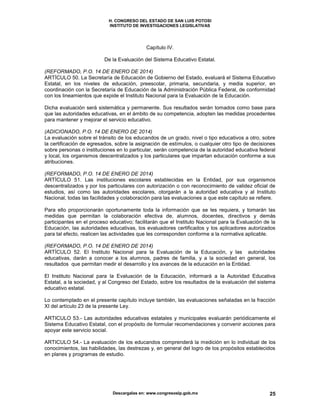 H. CONGRESO DEL ESTADO DE SAN LUIS POTOSI
INSTITUTO DE INVESTIGACIONES LEGISLATIVAS
Descargalas en: www.congresoslp.gob.mx 25
Capítulo IV.
De la Evaluación del Sistema Educativo Estatal.
(REFORMADO, P.O. 14 DE ENERO DE 2014)
ARTÍCULO 50. La Secretaría de Educación de Gobierno del Estado, evaluará el Sistema Educativo
Estatal, en los niveles de educación, preescolar, primaria, secundaria, y media superior, en
coordinación con la Secretaría de Educación de la Administración Pública Federal, de conformidad
con los lineamientos que expide el Instituto Nacional para la Evaluación de la Educación.
Dicha evaluación será sistemática y permanente. Sus resultados serán tomados como base para
que las autoridades educativas, en el ámbito de su competencia, adopten las medidas procedentes
para mantener y mejorar el servicio educativo.
(ADICIONADO, P.O. 14 DE ENERO DE 2014)
La evaluación sobre el tránsito de los educandos de un grado, nivel o tipo educativos a otro, sobre
la certificación de egresados, sobre la asignación de estímulos, o cualquier otro tipo de decisiones
sobre personas o instituciones en lo particular, serán competencia de la autoridad educativa federal
y local, los organismos descentralizados y los particulares que impartan educación conforme a sus
atribuciones.
(REFORMADO, P.O. 14 DE ENERO DE 2014)
ARTÍCULO 51. Las instituciones escolares establecidas en la Entidad, por sus organismos
descentralizados y por los particulares con autorización o con reconocimiento de validez oficial de
estudios, así como las autoridades escolares, otorgarán a la autoridad educativa y al Instituto
Nacional, todas las facilidades y colaboración para las evaluaciones a que este capítulo se refiere.
Para ello proporcionarán oportunamente toda la información que se les requiera, y tomarán las
medidas que permitan la colaboración efectiva de, alumnos, docentes, directivos y demás
participantes en el proceso educativo; facilitarán que el Instituto Nacional para la Evaluación de la
Educación, las autoridades educativas, los evaluadores certificados y los aplicadores autorizados
para tal efecto, realicen las actividades que les corresponden conforme a la normativa aplicable.
(REFORMADO, P.O. 14 DE ENERO DE 2014)
ARTÍCULO 52. El Instituto Nacional para la Evaluación de la Educación, y las autoridades
educativas, darán a conocer a los alumnos, padres de familia, y a la sociedad en general, los
resultados que permitan medir el desarrollo y los avances de la educación en la Entidad.
El Instituto Nacional para la Evaluación de la Educación, informará a la Autoridad Educativa
Estatal, a la sociedad, y al Congreso del Estado, sobre los resultados de la evaluación del sistema
educativo estatal.
Lo contemplado en el presente capítulo incluye también, las evaluaciones señaladas en la fracción
XI del artículo 23 de la presente Ley.
ARTICULO 53.- Las autoridades educativas estatales y municipales evaluarán periódicamente el
Sistema Educativo Estatal, con el propósito de formular recomendaciones y convenir acciones para
apoyar este servicio social.
ARTICULO 54.- La evaluación de los educandos comprenderá la medición en lo individual de los
conocimientos, las habilidades, las destrezas y, en general del logro de los propósitos establecidos
en planes y programas de estudio.
 