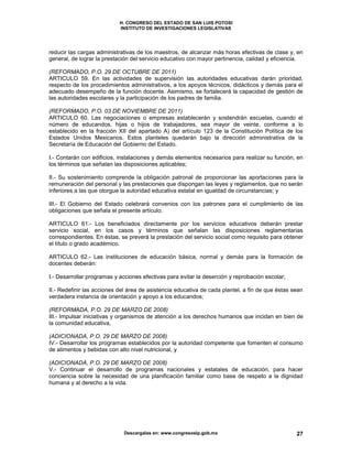 H. CONGRESO DEL ESTADO DE SAN LUIS POTOSI
INSTITUTO DE INVESTIGACIONES LEGISLATIVAS
Descargalas en: www.congresoslp.gob.mx 27
reducir las cargas administrativas de los maestros, de alcanzar más horas efectivas de clase y, en
general, de lograr la prestación del servicio educativo con mayor pertinencia, calidad y eficiencia.
(REFORMADO, P.O. 29 DE OCTUBRE DE 2011)
ARTICULO 59. En las actividades de supervisión las autoridades educativas darán prioridad,
respecto de los procedimientos administrativos, a los apoyos técnicos, didácticos y demás para el
adecuado desempeño de la función docente. Asimismo, se fortalecerá la capacidad de gestión de
las autoridades escolares y la participación de los padres de familia.
(REFORMADO, P.O. 03 DE NOVIEMBRE DE 2011)
ARTICULO 60. Las negociaciones o empresas establecerán y sostendrán escuelas, cuando el
número de educandos, hijas o hijos de trabajadores, sea mayor de veinte, conforme a lo
establecido en la fracción XII del apartado A) del artículo 123 de la Constitución Política de los
Estados Unidos Mexicanos. Estos planteles quedarán bajo la dirección administrativa de la
Secretaría de Educación del Gobierno del Estado.
I.- Contarán con edificios, instalaciones y demás elementos necesarios para realizar su función, en
los términos que señalan las disposiciones aplicables;
II.- Su sostenimiento comprende la obligación patronal de proporcionar las aportaciones para la
remuneración del personal y las prestaciones que dispongan las leyes y reglamentos, que no serán
inferiores a las que otorgue la autoridad educativa estatal en igualdad de circunstancias; y
III.- El Gobierno del Estado celebrará convenios con los patrones para el cumplimiento de las
obligaciones que señala el presente artículo.
ARTICULO 61.- Los beneficiados directamente por los servicios educativos deberán prestar
servicio social, en los casos y términos que señalan las disposiciones reglamentarias
correspondientes. En éstas, se preverá la prestación del servicio social como requisito para obtener
el título o grado académico.
ARTICULO 62.- Las instituciones de educación básica, normal y demás para la formación de
docentes deberán:
I.- Desarrollar programas y acciones efectivas para evitar la deserción y reprobación escolar;
II.- Redefinir las acciones del área de asistencia educativa de cada plantel, a fin de que éstas sean
verdadera instancia de orientación y apoyo a los educandos;
(REFORMADA, P.O. 29 DE MARZO DE 2008)
III.- Impulsar iniciativas y organismos de atención a los derechos humanos que incidan en bien de
la comunidad educativa,
(ADICIONADA, P.O. 29 DE MARZO DE 2008)
IV.- Desarrollar los programas establecidos por la autoridad competente que fomenten el consumo
de alimentos y bebidas con alto nivel nutricional, y
(ADICIONADA, P.O. 29 DE MARZO DE 2008)
V.- Continuar el desarrollo de programas nacionales y estatales de educación, para hacer
conciencia sobre la necesidad de una planificación familiar como base de respeto a la dignidad
humana y al derecho a la vida.
 