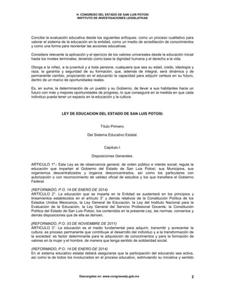 H. CONGRESO DEL ESTADO DE SAN LUIS POTOSI
INSTITUTO DE INVESTIGACIONES LEGISLATIVAS
Descargalas en: www.congresoslp.gob.mx 2
Concibe la evaluación educativa desde los siguientes enfoques: como un proceso cualitativo para
valorar el sistema de la educación en la entidad, como un medio de acreditación de conocimientos
y como una forma para reorientar las acciones educativas.
Considera relevante la aplicación y el ejercicio de los valores universales desde la educación inicial
hasta los niveles terminales, teniendo como base la dignidad humana y el derecho a la vida.
Otorga a la niñez, a la juventud y a toda persona, cualquiera que sea su edad, credo, ideología y
raza, la garantía y seguridad de su formación, que, además de integral, será dinámica y de
permanente cambio, propiciando en el educando la capacidad para adquirir certeza en su futuro,
dentro de un marco de oportunidades reales.
Es, en suma, la determinación de un pueblo y su Gobierno, de llevar a sus habitantes hacia un
futuro con más y mejores oportunidades de progreso, lo que conseguirá en la medida en que cada
individuo pueda tener un espacio en la educación y la cultura.
LEY DE EDUCACION DEL ESTADO DE SAN LUIS POTOSI.
Título Primero.
Del Sistema Educativo Estatal.
Capítulo I.
Disposiciones Generales.
ARTICULO 1º.- Esta Ley es de observancia general, de orden público e interés social; regula la
educación que impartan el Gobierno del Estado de San Luis Potosí, sus Municipios, sus
organismos descentralizados y órganos desconcentrados, así como los particulares con
autorización o con reconocimiento de validez oficial de estudios y los que transfiera el Gobierno
Federal.
(REFORMADO, P.O. 14 DE ENERO DE 2014)
ARTÍCULO 2°. La educación que se imparta en la Entidad se sustentará en los principios y
lineamientos establecidos en el artículo 3° y demás relativos de la Constitución Política de los
Estados Unidos Mexicanos, la Ley General de Educación, la Ley del Instituto Nacional para la
Evaluación de la Educación, la Ley General del Servicio Profesional Docente, la Constitución
Política del Estado de San Luis Potosí, los contenidos en la presente Ley, las normas, convenios y
demás disposiciones que de ella se deriven.
(REFORMADO, P.O. 03 DE NOVIEMBRE DE 2011)
ARTICULO 3°. La educación es el medio fundamental para adquirir, transmitir y acrecentar la
cultura; es proceso permanente que contribuye al desarrollo del individuo y a la transformación de
la sociedad: es factor determinante para la adquisición de conocimientos y para la formación de
valores en la mujer y el hombre, de manera que tenga sentido de solidaridad social.
(REFORMADO, P.O. 14 DE ENERO DE 2014)
En el sistema educativo estatal deberá asegurarse que la participación del educando sea activa,
así como la de todos los involucrados en el proceso educativo, estimulando su iniciativa y sentido
 