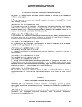 H. CONGRESO DEL ESTADO DE SAN LUIS POTOSI
INSTITUTO DE INVESTIGACIONES LEGISLATIVAS
Descargalas en: www.congresoslp.gob.mx 29
De los Servicios Deportivos, Recreativos y de Cultura Ecológica.
ARTICULO 67.- Las autoridades educativas estatal y municipal en el ámbito de su competencia
realizarán acciones para:
I.- Promover y apoyar programas deportivos y de recreación, para preservar la salud física y mental
de la niñez y la juventud;
(ADICIONADA, P.O. 28 DE MARZO DE 2009)
II.- Estimular la promoción de esquemas y acciones en los programas educativos, con el objetivo
de fomentar la cultura ecológica en todos los integrantes de la comunidad educativa, con especial
énfasis en nuestra niñez y juventud; haciendo obligatoria la siembra de árboles y el cuidado de los
mismos, a fin de lograr la preservación del medio ambiente;
(ADICIONADA, P.O. 19 DE JUNIO DE 2012)
II BIS. Contribuir para que los educandos se desarrollen a través de la práctica del deporte, en una
convivencia armoniosa con el ambiente, impulsando la utilización de material de la naturaleza y
reciclado, como material didáctico para el acondicionamiento físico;
(REFORMADA, P.O. 28 DE MARZO DE 2009)
III.- Coadyuvar en la construcción y mantenimiento de espacios deportivos y de recreación,
evitando con ello la proliferación de centros de vicio;
(REFORMADA, P.O. 28 DE MARZO DE 2009)
(REFORMADA, P.O. 13 DE MAYO DE 2014)
IV.- Impulsar la participación en actividades y competencias deportivas y recreativas, nacionales e
internacionales;
(REFORMADA, P.O. 28 DE MARZO DE 2009)
(REFORMADA, P.O. 01 DE AGOSTO DE 2013)
(REFORMADA, P.O. 13 DE MAYO DE 2014)
V.- Otorgar estímulos para alumnos y maestros matriculados en instituciones educativas de los
niveles, básico, medio, o medio superior, destacados en el área deportiva, denominadas becas
deportivas, mismas que corresponderán a un veinte por ciento del total de las otorgadas; para su
asignación se atenderá a lo dispuesto por la Ley Estatal del Deporte, y
(ADICIONADA, P.O. 13 DE MAYO DE 2014)
VI. Fomentar la práctica de actividades físicas en todos los centros educativos del Estado y
municipios de San Luis Potosí, de nivel básico y medio superior, en un mínimo de treinta minutos
diarios.
Capítulo IV.
De los Servicios Educativos de Difusión y Extensión.
ARTICULO 68.- Las autoridades educativas estatales y municipales apoyarán y crearán
instituciones, organismos, asociaciones culturales y artísticas que fortalezcan la calidad de la
educación.
ARTICULO 69.- Las autoridades escolares de cada comunidad, participarán con las instituciones y
organismos que desarrollen programas preventivos sobre alcoholismo, tabaquismo,
farmacodependencia y pandillerismo.
 