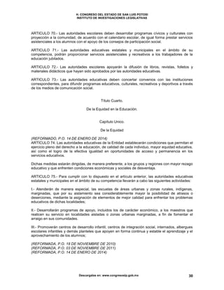 H. CONGRESO DEL ESTADO DE SAN LUIS POTOSI
INSTITUTO DE INVESTIGACIONES LEGISLATIVAS
Descargalas en: www.congresoslp.gob.mx 30
ARTICULO 70.- Las autoridades escolares deben desarrollar programas cívicos y culturales con
proyección a la comunidad, de acuerdo con el calendario escolar, de igual forma prestar servicios
asistenciales a los alumnos con el apoyo de los consejos de participación social.
ARTICULO 71.- Las autoridades educativas estatales y municipales en el ámbito de su
competencia, podrán proporcionar servicios asistenciales y recreativos a los trabajadores de la
educación jubilados.
ARTICULO 72.- Las autoridades escolares apoyarán la difusión de libros, revistas, folletos y
materiales didácticos que hayan sido aprobados por las autoridades educativas.
ARTICULO 73.- Las autoridades educativas deben concertar convenios con las instituciones
correspondientes, para difundir programas educativos, culturales, recreativos y deportivos a través
de los medios de comunicación social.
Título Cuarto.
De la Equidad en la Educación.
Capítulo Unico.
De la Equidad
(REFORMADO, P.O. 14 DE ENERO DE 2014)
ARTÍCULO 74. Las autoridades educativas de la Entidad establecerán condiciones que permitan el
ejercicio pleno del derecho a la educación, de calidad de cada individuo, mayor equidad educativa,
así como el logro de la efectiva igualdad en oportunidades de acceso y permanencia en los
servicios educativos.
Dichas medidas estarán dirigidas, de manera preferente, a los grupos y regiones con mayor rezago
educativo y que enfrenten condiciones económicas y sociales de desventaja.
ARTICULO 75.- Para cumplir con lo dispuesto en el artículo anterior, las autoridades educativas
estatales y municipales en el ámbito de su competencia llevarán a cabo las siguientes actividades:
I.- Atenderán de manera especial, las escuelas de áreas urbanas y zonas rurales, indígenas,
marginadas, que por su aislamiento sea considerablemente mayor la posibilidad de atrasos o
deserciones, mediante la asignación de elementos de mejor calidad para enfrentar los problemas
educativos de dichas localidades;
II.- Desarrollarán programas de apoyo, incluidos los de carácter económico, a los maestros que
realicen su servicio en localidades aisladas o zonas urbanas marginadas, a fin de fomentar el
arraigo en sus comunidades.
III.- Promoverán centros de desarrollo infantil, centros de integración social, internados, albergues
escolares infantiles y demás planteles que apoyen en forma continua y estable el aprendizaje y el
aprovechamiento de los alumnos;
(REFORMADA, P.O. 18 DE NOVIEMBRE DE 2010)
(REFORMADA, P.O. 03 DE NOVIEMBRE DE 2011)
(REFORMADA, P.O. 14 DE ENERO DE 2014)
 