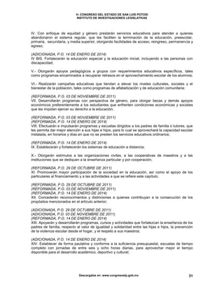 H. CONGRESO DEL ESTADO DE SAN LUIS POTOSI
INSTITUTO DE INVESTIGACIONES LEGISLATIVAS
Descargalas en: www.congresoslp.gob.mx 31
IV. Con enfoque de equidad y género prestarán servicios educativos para atender a quienes
abandonaron el sistema regular, que les faciliten la terminación de la educación, preescolar,
primaria, secundaria, y media superior, otorgando facilidades de acceso, reingreso, permanencia y
egreso;
(ADICIONADA, P.O. 14 DE ENERO DE 2014)
IV BIS. Fortalecerán la educación especial y la educación inicial, incluyendo a las personas con
discapacidad;
V.- Otorgarán apoyos pedagógicos a grupos con requerimientos educativos específicos, tales
como programas encaminados a recuperar retrasos en el aprovechamiento escolar de los alumnos;
VI.- Realizarán campañas educativas que tiendan a elevar los niveles culturales, sociales y el
bienestar de la población, tales como programas de alfabetización y de educación comunitaria;
(REFORMADA, P.O. 03 DE NOVIEMBRE DE 2011)
VII. Desarrollarán programas con perspectiva de género, para otorgar becas y demás apoyos
económicos preferentemente a los estudiantes que enfrenten condiciones económicas y sociales
que les impidan ejercer su derecho a la educación;
(REFORMADA, P.O. 03 DE NOVIEMBRE DE 2011)
(REFORMADA, P.O. 14 DE ENERO DE 2014)
VIII. Efectuarán e impulsarán programas y escuelas dirigidos a los padres de familia o tutores, que
les permita dar mejor atención a sus hijas e hijos, para lo cual se aprovechará la capacidad escolar
instalada, en horarios y días en que no se presten los servicios educativos ordinarios;
(REFORMADA, P.O. 14 DE ENERO DE 2014)
IX. Establecerán y fortalecerán los sistemas de educación a distancia;
X.- Otorgarán estímulos a las organizaciones civiles, a las cooperativas de maestros y a las
instituciones que se dediquen a la enseñanza particular y por cooperación;
(REFORMADA, P.O. 29 DE OCTUBRE DE 2011)
XI. Promoverán mayor participación de la sociedad en la educación, así como el apoyo de los
particulares al financiamiento y a las actividades a que se refiere este capítulo;
(REFORMADA, P.O. 29 DE OCTUBRE DE 2011)
(REFORMADA, P.O. 03 DE NOVIEMBRE DE 2011)
(REFORMADA, P.O. 14 DE ENERO DE 2014)
XII. Concederán reconocimientos y distinciones a quienes contribuyan a la consecución de los
propósitos mencionados en el artículo anterior;
(ADICIONADA, P.O. 29 DE OCTUBRE DE 2011)
(ADICIONADA, P.O. 03 DE NOVIEMBRE DE 2011)
(REFORMADA, P.O. 14 DE ENERO DE 2014)
XIII. Apoyarán y desarrollarán programas, cursos y actividades que fortalezcan la enseñanza de los
padres de familia, respecto al valor de igualdad y solidaridad entre las hijas e hijos, la prevención
de la violencia escolar desde el hogar, y el respeto a sus maestros;
(ADICIONADA, P.O. 14 DE ENERO DE 2014)
XIV. Establecer de forma paulatina y conforme a la suficiencia presupuestal, escuelas de tiempo
completo con jornadas de entre seis y ocho horas diarias, para aprovechar mejor el tiempo
disponible para el desarrollo académico, deportivo y cultural;
 