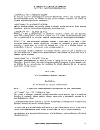 H. CONGRESO DEL ESTADO DE SAN LUIS POTOSI
INSTITUTO DE INVESTIGACIONES LEGISLATIVAS
Descargalas en: www.congresoslp.gob.mx 32
(ADICIONADA, P.O. 14 DE ENERO DE 2014)
XV. Impulsar esquemas eficientes para el suministro de alimentos nutritivos para alumnos, a partir
de microempresas locales, en aquellas escuelas que lo necesiten, conforme a los índices de
pobreza, marginación y condición alimentaria, y
(ADICIONADA, P.O. 14 DE ENERO DE 2014)
XVI. Las demás actividades que permitan mejorar la calidad y ampliar la cobertura de los servicios
educativos, y alcanzar los propósitos señalados en el artículo anterior.
(ADICIONADO, P.O. 11 DE JUNIO DE 2013)
ARTICULO 75 BIS. Queda prohibido a las autoridades educativas, así como a las y los docentes,
de las instituciones públicas y privadas de cualquier nivel en el Estado, negar la inscripción o, en su
caso, la continuación de sus estudios a las niñas y adolescentes por motivo de estar embarazada.
ARTICULO 76.- Las autoridades educativas estatales y municipales podrán llevar a cabo
programas asistenciales, ayudas alimenticias, campañas de salubridad y demás medidas,
tendientes a contrarrestar las condiciones sociales que incidan en la efectiva igualdad de
oportunidades de acceso y permanencia en los servicios educativos.
Las autoridades educativas estatales y municipales celebrarán convenios con la Secretaría de
Educación Pública de la Administración Pública Federal para coordinar las actividades a que el
presente capítulo se refiere.
(ADICIONADO, P.O. 14 DE ENERO DE 2014)
La autoridad educativa estatal, en coordinación con el Instituto Nacional para la Evaluación de la
Educación, y de conformidad a los lineamientos que para tal efecto expida el mismo, evaluarán, en
los ámbitos de sus competencias, los resultados de calidad educativa de los programas
asistenciales antes precisados.
Título Quinto.
De los Prestadores de Servicios Educativos.
Capítulo Unico
De la Educación que Impartan los Particulares
ARTICULO 77.- Los particulares podrán impartir educación en todos sus tipos y modalidades.
(REFORMADO, P.O. 12 DE FEBRERO DE 2004)
Para impartir la educación preescolar, primaria, secundaria, normal y demás para la formación de
docentes de educación básica, deberán obtener previamente la autorización expresa de la
autoridad educativa estatal.
Cuando se trate de estudios distintos de los antes mencionados, podrán obtener el reconocimiento
de validez oficial de la autoridad educativa estatal.
La autorización y el reconocimiento serán específicos para cada plan de estudio. Para impartir
nuevos estudios se requerirá, según el caso, la autorización o el reconocimiento respectivos.
La autorización y el reconocimiento incorporan a las instituciones que los obtengan, al sistema
educativo nacional.
 
