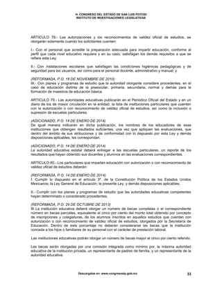 H. CONGRESO DEL ESTADO DE SAN LUIS POTOSI
INSTITUTO DE INVESTIGACIONES LEGISLATIVAS
Descargalas en: www.congresoslp.gob.mx 33
ARTICULO 78.- Las autorizaciones y los reconocimientos de validez oficial de estudios, se
otorgarán solamente cuando los solicitantes cuenten:
I.- Con el personal que acredite la preparación adecuada para impartir educación, conforme al
perfil que cada nivel educativo requiera y en su caso, satisfagan los demás requisitos a que se
refiere esta Ley;
II.- Con instalaciones escolares que satisfagan las condiciones higiénicas pedagógicas y de
seguridad para los usuarios, así como para el personal docente, administrativo y manual; y
(REFORMADA, P.O. 18 DE NOVIEMBRE DE 2010)
III.- Con planes y programas de estudio que la autoridad otorgante considere procedentes, en el
caso de educación distinta de la preescolar, primaria, secundaria, normal y demás para la
formación de maestros de educación básica.
ARTICULO 79.- Las autoridades educativas publicarán en el Periódico Oficial del Estado y en un
diario de los de mayor circulación en la entidad, la lista de instituciones particulares que cuenten
con la autorización o con reconocimiento de validez oficial de estudios, así como la inclusión o
supresión de escuelas particulares.
(ADICIONADO, P.O. 14 DE ENERO DE 2014)
De igual manera indicarán en dicha publicación, los nombres de los educadores de esas
instituciones que obtengan resultados suficientes, una vez que apliquen las evaluaciones, que
dentro del ámbito de sus atribuciones y de conformidad con lo dispuesto por esta Ley y demás
disposiciones aplicables, les correspondan.
(ADICIONADO, P.O. 14 DE ENERO DE 2014)
La autoridad educativa estatal deberá entregar a las escuelas particulares, un reporte de los
resultados que hayan obtenido sus docentes y alumnos en las evaluaciones correspondientes.
ARTICULO 80.- Los particulares que impartan educación con autorización o con reconocimiento de
validez oficial de estudios deberán:
(REFORMADA, P.O. 14 DE ENERO DE 2014)
I. Cumplir lo dispuesto en el artículo 3º. de la Constitución Política de los Estados Unidos
Mexicanos; la Ley General de Educación; la presente Ley, y demás disposiciones aplicables;
II.- Cumplir con los planes y programas de estudio que las autoridades educativas competentes
hayan determinado o considerado procedentes;
(REFORMADA, P.O. 29 DE OCTUBRE DE 2013)
III La institución educativa deberá otorgar un número de becas completas o el correspondiente
número en becas parciales, equivalente al cinco por ciento del monto total obtenido por concepto
de inscripciones y colegiaturas, de los alumnos inscritos en aquellos estudios que cuentan con
autorización o con reconocimiento de validez oficial de estudios, otorgados por la Secretaría de
Educación. Dentro de este porcentaje no deberán considerarse las becas que la institución
conceda a los hijos o familiares de su personal con el carácter de prestación laboral.
Las instituciones educativas podrán otorgar un número de becas mayor al cinco por ciento referido.
Las becas serán otorgadas por una comisión integrada como mínimo por, la máxima autoridad
educativa de la institución privada, un representante de padres de familia, y un representante de la
autoridad educativa.
 