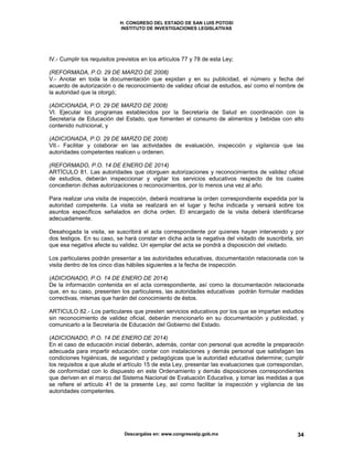 H. CONGRESO DEL ESTADO DE SAN LUIS POTOSI
INSTITUTO DE INVESTIGACIONES LEGISLATIVAS
Descargalas en: www.congresoslp.gob.mx 34
IV.- Cumplir los requisitos previstos en los artículos 77 y 78 de esta Ley;
(REFORMADA, P.O. 29 DE MARZO DE 2008)
V.- Anotar en toda la documentación que expidan y en su publicidad, el número y fecha del
acuerdo de autorización o de reconocimiento de validez oficial de estudios, así como el nombre de
la autoridad que la otorgó;
(ADICIONADA, P.O. 29 DE MARZO DE 2008)
VI. Ejecutar los programas establecidos por la Secretaría de Salud en coordinación con la
Secretaría de Educación del Estado, que fomenten el consumo de alimentos y bebidas con alto
contenido nutricional, y
(ADICIONADA, P.O. 29 DE MARZO DE 2008)
VII.- Facilitar y colaborar en las actividades de evaluación, inspección y vigilancia que las
autoridades competentes realicen u ordenen.
(REFORMADO, P.O. 14 DE ENERO DE 2014)
ARTÍCULO 81. Las autoridades que otorguen autorizaciones y reconocimientos de validez oficial
de estudios, deberán inspeccionar y vigilar los servicios educativos respecto de los cuales
concedieron dichas autorizaciones o reconocimientos, por lo menos una vez al año.
Para realizar una visita de inspección, deberá mostrarse la orden correspondiente expedida por la
autoridad competente. La visita se realizará en el lugar y fecha indicada y versará sobre los
asuntos específicos señalados en dicha orden. El encargado de la visita deberá identificarse
adecuadamente.
Desahogada la visita, se suscribirá el acta correspondiente por quienes hayan intervenido y por
dos testigos. En su caso, se hará constar en dicha acta la negativa del visitado de suscribirla, sin
que esa negativa afecte su validez. Un ejemplar del acta se pondrá a disposición del visitado.
Los particulares podrán presentar a las autoridades educativas, documentación relacionada con la
visita dentro de los cinco días hábiles siguientes a la fecha de inspección.
(ADICIONADO, P.O. 14 DE ENERO DE 2014)
De la información contenida en el acta correspondiente, así como la documentación relacionada
que, en su caso, presenten los particulares, las autoridades educativas podrán formular medidas
correctivas, mismas que harán del conocimiento de éstos.
ARTICULO 82.- Los particulares que presten servicios educativos por los que se impartan estudios
sin reconocimiento de validez oficial, deberán mencionarlo en su documentación y publicidad, y
comunicarlo a la Secretaría de Educación del Gobierno del Estado.
(ADICIONADO, P.O. 14 DE ENERO DE 2014)
En el caso de educación inicial deberán, además, contar con personal que acredite la preparación
adecuada para impartir educación; contar con instalaciones y demás personal que satisfagan las
condiciones higiénicas, de seguridad y pedagógicas que la autoridad educativa determine; cumplir
los requisitos a que alude el artículo 15 de esta Ley, presentar las evaluaciones que correspondan,
de conformidad con lo dispuesto en este Ordenamiento y demás disposiciones correspondientes
que deriven en el marco del Sistema Nacional de Evaluación Educativa, y tomar las medidas a que
se refiere el artículo 41 de la presente Ley, así como facilitar la inspección y vigilancia de las
autoridades competentes.
 