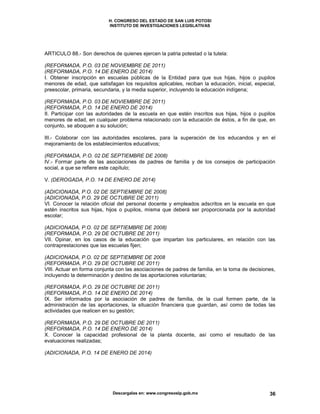H. CONGRESO DEL ESTADO DE SAN LUIS POTOSI
INSTITUTO DE INVESTIGACIONES LEGISLATIVAS
Descargalas en: www.congresoslp.gob.mx 36
ARTICULO 88.- Son derechos de quienes ejercen la patria potestad o la tutela:
(REFORMADA, P.O. 03 DE NOVIEMBRE DE 2011)
(REFORMADA, P.O. 14 DE ENERO DE 2014)
I. Obtener inscripción en escuelas públicas de la Entidad para que sus hijas, hijos o pupilos
menores de edad, que satisfagan los requisitos aplicables, reciban la educación, inicial, especial,
preescolar, primaria, secundaria, y la media superior, incluyendo la educación indígena;
(REFORMADA, P.O. 03 DE NOVIEMBRE DE 2011)
(REFORMADA, P.O. 14 DE ENERO DE 2014)
II. Participar con las autoridades de la escuela en que estén inscritos sus hijas, hijos o pupilos
menores de edad, en cualquier problema relacionado con la educación de éstos, a fin de que, en
conjunto, se aboquen a su solución;
III.- Colaborar con las autoridades escolares, para la superación de los educandos y en el
mejoramiento de los establecimientos educativos;
(REFORMADA, P.O. 02 DE SEPTIEMBRE DE 2008)
IV.- Formar parte de las asociaciones de padres de familia y de los consejos de participación
social, a que se refiere este capítulo;
V. (DEROGADA, P.O. 14 DE ENERO DE 2014)
(ADICIONADA, P.O. 02 DE SEPTIEMBRE DE 2008)
(ADICIONADA, P.O. 29 DE OCTUBRE DE 2011)
VI. Conocer la relación oficial del personal docente y empleados adscritos en la escuela en que
estén inscritos sus hijas, hijos o pupilos, misma que deberá ser proporcionada por la autoridad
escolar;
(ADICIONADA, P.O. 02 DE SEPTIEMBRE DE 2008)
(REFORMADA, P.O. 29 DE OCTUBRE DE 2011)
VII. Opinar, en los casos de la educación que impartan los particulares, en relación con las
contraprestaciones que las escuelas fijen;
(ADICIONADA, P.O. 02 DE SEPTIEMBRE DE 2008
(REFORMADA, P.O. 29 DE OCTUBRE DE 2011)
VIII. Actuar en forma conjunta con las asociaciones de padres de familia, en la toma de decisiones,
incluyendo la determinación y destino de las aportaciones voluntarias;
(REFORMADA, P.O. 29 DE OCTUBRE DE 2011)
(REFORMADA, P.O. 14 DE ENERO DE 2014)
IX. Ser informados por la asociación de padres de familia, de la cual formen parte, de la
administración de las aportaciones, la situación financiera que guardan, así como de todas las
actividades que realicen en su gestión;
(REFORMADA, P.O. 29 DE OCTUBRE DE 2011)
(REFORMADA, P.O. 14 DE ENERO DE 2014)
X. Conocer la capacidad profesional de la planta docente, así como el resultado de las
evaluaciones realizadas;
(ADICIONADA, P.O. 14 DE ENERO DE 2014)
 