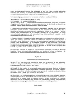 H. CONGRESO DEL ESTADO DE SAN LUIS POTOSI
INSTITUTO DE INVESTIGACIONES LEGISLATIVAS
Descargalas en: www.congresoslp.gob.mx 41
la Ley del Sistema de Protección Civil del Estado de San Luis Potosí, respaldar las labores
cotidianas de la escuela y, en general, realizar actividades para beneficio de la propia escuela, sin
menoscabo de las acciones que instrumenten otras organizaciones.
Consejos análogos pueden operar en las escuelas particulares de educación básica.
(ADICIONADO, P.O. 02 DE SEPTIEMBRE DE 2008)
(REFORMADO, P.O. 14 DE ENERO DE 2014)
ARTÍCULO 91 QUÁTER. La autoridad educativa estatal para asegurar el apoyo de la sociedad en
el logro de los fines de la educación de calidad, promoverá, en los términos de las disposiciones
aplicables, además de los consejos escolares, la operación de los:
I. Consejo Municipal de Participación Social en la educación, integrado por las autoridades
municipales, padres de familia y representantes de sus asociaciones, maestros distinguidos y
directivos de escuelas, representantes de la organización sindical de los maestros quienes
acudirán como representantes de los intereses laborales de los trabajadores, así como
representantes de organizaciones de la sociedad civil, cuyo objeto social sea la educación y demás
interesados en el mejoramiento de ésta, y
II. Consejo Estatal de Participación Social en la educación, como órgano de consulta, orientación y
apoyo, que contribuya a elevar la calidad de la educación, integrado por padres de familia y
representes de sus asociaciones, maestros y representantes de su organización sindical quienes
acudirán como representantes de los intereses laborales de los trabajadores, instituciones
formadoras de maestros, autoridades educativas estatales y municipales, organizaciones de la
sociedad civil cuyo objeto social sea la educación, así como los sectores social y productivo de la
Entidad, es pecialmente interesados en la educación.
Los precitados consejos se regirán por los lineamientos generales que emita la Autoridad
Educativa Federal, y se abstendrán de participar en cuestiones políticas y religiosas, y de
intervenir en los aspectos laborales de las escuelas públicas de educación básica.
Capítulo III.
De los Medios de Comunicación Social
ARTICULO 92.- Los medios de comunicación social, en el desarrollo de sus actividades,
contribuirán al logro de las finalidades previstas en el artículo 9o. de esta Ley y conforme a los
criterios establecidos en el artículo 10 de la misma.
ARTICULO 93.- Los medios de comunicación social, pertenecientes al Gobierno del Estado,
proporcionarán tiempos y espacios para difundir y promover actividades educativas, culturales,
deportivas y recreativas, derivadas de los planes y programas de estudio de la educación básica,
bachillerato, normal y demás para la formación de docentes.
ARTICULO 94.- Para impartir educación por correspondencia, prensa, radio, fonografía, televisión,
cinematografía o cualquier otro medio de comunicación masiva, quienes soliciten la autorización o
reconocimiento de validez oficial de estudios, deberán cumplir previamente los requisitos
establecidos para el tipo educativo que impartan, así como sujetar el servicio que presten a lo
dispuesto en las leyes y reglamentos relativos al medio de comunicación que utilicen.
Título Octavo.
 