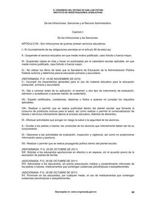 H. CONGRESO DEL ESTADO DE SAN LUIS POTOSI
INSTITUTO DE INVESTIGACIONES LEGISLATIVAS
Descargalas en: www.congresoslp.gob.mx 42
De las Infracciones, Sanciones y el Recurso Administrativo.
Capítulo I.
De las Infracciones y las Sanciones.
ARTICULO 95.- Son infracciones de quienes prestan servicios educativos:
I.- El incumplimiento de las obligaciones previstas en el artículo 80 de esta Ley;
II.- Suspender el servicio educativo sin que medie motivo justificado, caso fortuito o fuerza mayor;
III.- Suspender clases en días y horas no autorizadas por el calendario escolar aplicable, sin que
medie motivo justificado, caso fortuito o fuerza mayor;
IV.- No utilizar los libros de texto que la Secretaría de Educación de la Administración Pública
Federal autorice y determine para la educación primaria y secundaria;
(REFORMADA, P.O. 18 DE NOVIEMBRE DE 2010)
V.- Incumplir los lineamientos generales para el uso de material educativo para la educación
preescolar, primaria y secundaria;
VI.- Dar a conocer antes de su aplicación, el examen u otro tipo de instrumento de evaluación,
admisión o acreditación a quienes habrán de sustentarlo;
VII.- Expedir certificados, constancias, diplomas o títulos a quienes no cumplan los requisitos
aplicables;
VIII.- Realizar o permitir que se realice publicidad dentro del plantel escolar que fomente el
consumo de productos nocivos para la salud, así como realizar o permitir la comercialización de
bienes o servicios notoriamente ajenos al proceso educativo, distintos de alimentos;
IX.- Efectuar actividades que pongan en riesgo la salud o la seguridad de los alumnos;
X.- Ocultar a los padres o tutores, las conductas de los alumnos que notoriamente deban ser de su
conocimiento;
XI.- Oponerse a las actividades de evaluación, inspección y vigilancia, así como no proporcionar
información veraz y oportuna;
XII.- Realizar o permitir que se realice propaganda política dentro del plantel escolar;
(REFORMADA, P.O. 29 DE OCTUBRE DE 2011)
XIII. Solicitar a los educandos aportaciones en efectivo o en especie, sin el acuerdo previo de la
asociación de padres de familia;
(ADICIONADA, P.O. 29 DE OCTUBRE DE 2011)
XIV. Administrar a los educandos, sin previa prescripción médica y consentimiento informado de
los padres o tutores, medicamentos que contengan sustancias psicotrópicas o estupefacientes;
(ADICIONADA, P.O. 29 DE OCTUBRE DE 2011)
XV. Promover en los educandos, por cualquier medio, el uso de medicamentos que contengan
sustancias psicotrópicas o estupefacientes;
 
