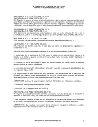 H. CONGRESO DEL ESTADO DE SAN LUIS POTOSI
INSTITUTO DE INVESTIGACIONES LEGISLATIVAS
Descargalas en: www.congresoslp.gob.mx 43
(ADICIONADA, P.O. 29 DE OCTUBRE DE 2011)
(REFORMADA, P.O. 14 DE ENERO DE 2014)
XVI. Expulsar o negarse a prestar el servicio educativo a personas que presenten problemas de
aprendizaje, o condicionar su aceptación o permanencia en el plantel a someterse a tratamientos
médicos específicos, o bien, presionar de cualquier manera a los padres o tutores para que acudan
a médicos o clínicas específicas, para la atención de problemas de aprendizaje de los educandos;
(REFORMADA, P.O. 29 DE OCTUBRE DE 2011)
(REFORMADA, P.O. 14 DE ENERO DE 2014)
XVII. Contravenir las disposiciones contempladas en esta Ley en los artículos, 9°, 15, 41 en su
párrafo tercero, y 79 en su párrafo segundo, por lo que corresponde a las autoridades educativas;
(ADICIONADA, P.O. 14 DE ENERO DE 2014)
XVIII. Incumplir con las medidas correctivas derivadas de las visitas de inspección, y
(ADICIONADA, P.O. 14 DE ENERO DE 2014)
XIX. Incumplir los demás preceptos de esta Ley, así como las disposiciones expedidas con
fundamento en ella.
ARTICULO 96.- Las infracciones enumeradas en el artículo anterior se sancionarán con:
I.- Multa hasta por el equivalente de 1,000 veces el salario mínimo general diario vigente en el
Estado, en la fecha en que se cometa la infracción. Las multas impuestas podrán duplicarse en
caso de reincidencia; o
II.- Revocación de la autorización o retiro del reconocimiento de validez oficial de estudios
correspondiente, al infractor reincidente.
La imposición de la sanción establecida en la fracción segunda, no excluye la posibilidad de que
sea impuesta alguna multa.
Las disposiciones de este artículo no son aplicables a los trabajadores de la educación del
Gobierno del Estado y de los ayuntamientos, en virtud de que las infracciones en que incurran,
serán sancionadas conforme a las disposiciones específicas para ellos.
ARTICULO 97.- Además de las previstas en el artículo 95, también son infracciones a esta Ley:
I.- Ostentarse como plantel incorporado sin estarlo;
II.- Incumplir con lo dispuesto en el artículo 82; y
(REFORMADA, P.O. 18 DE NOVIEMBRE DE 2010)
III.- Impartir la educación preescolar, primaria, secundaria, normal y demás para la formación de
maestros de educación básica, sin contar con la autorización correspondiente.
En los supuestos previstos en este artículo, además de la aplicación de las sanciones señaladas
en la fracción primera del artículo 96, podrá procederse a la clausura del plantel respectivo.
ARTICULO 98.- La negativa o revocación de la autorización otorgada a particulares, produce
efectos de clausura del servicio educativo de que se trate.
 