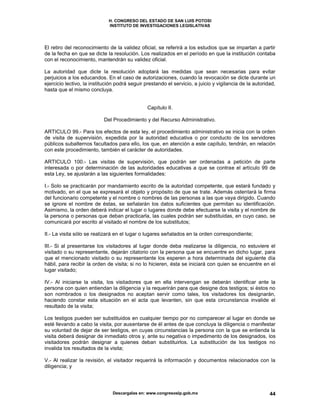 H. CONGRESO DEL ESTADO DE SAN LUIS POTOSI
INSTITUTO DE INVESTIGACIONES LEGISLATIVAS
Descargalas en: www.congresoslp.gob.mx 44
El retiro del reconocimiento de la validez oficial, se referirá a los estudios que se impartan a partir
de la fecha en que se dicte la resolución. Los realizados en el período en que la institución contaba
con el reconocimiento, mantendrán su validez oficial.
La autoridad que dicte la resolución adoptará las medidas que sean necesarias para evitar
perjuicios a los educandos. En el caso de autorizaciones, cuando la revocación se dicte durante un
ejercicio lectivo, la institución podrá seguir prestando el servicio, a juicio y vigilancia de la autoridad,
hasta que el mismo concluya.
Capítulo II.
Del Procedimiento y del Recurso Administrativo.
ARTICULO 99.- Para los efectos de esta ley, el procedimiento administrativo se inicia con la orden
de visita de supervisión, expedida por la autoridad educativa o por conducto de los servidores
públicos subalternos facultados para ello, los que, en atención a este capítulo, tendrán, en relación
con este procedimiento, también el carácter de autoridades.
ARTICULO 100.- Las visitas de supervisión, que podrán ser ordenadas a petición de parte
interesada o por determinación de las autoridades educativas a que se contrae el artículo 99 de
esta Ley, se ajustarán a las siguientes formalidades:
I.- Solo se practicarán por mandamiento escrito de la autoridad competente, que estará fundado y
motivado, en el que se expresará el objeto y propósito de que se trate. Además ostentará la firma
del funcionario competente y el nombre o nombres de las personas a las que vaya dirigido. Cuando
se ignore el nombre de éstas, se señalarán los datos suficientes que permitan su identificación.
Asimismo, la orden deberá indicar el lugar o lugares donde debe efectuarse la visita y el nombre de
la persona o personas que deban practicarla, las cuales podrán ser substituidas, en cuyo caso, se
comunicará por escrito al visitado el nombre de los substitutos;
II.- La visita sólo se realizará en el lugar o lugares señalados en la orden correspondiente;
III.- Si al presentarse los visitadores al lugar donde deba realizarse la diligencia, no estuviere el
visitado o su representante, dejarán citatorio con la persona que se encuentre en dicho lugar, para
que el mencionado visitado o su representante los esperen a hora determinada del siguiente día
hábil, para recibir la orden de visita; si no lo hicieren, ésta se iniciará con quien se encuentre en el
lugar visitado;
IV.- Al iniciarse la visita, los visitadores que en ella intervengan se deberán identificar ante la
persona con quien entiendan la diligencia y la requerirán para que designe dos testigos; si éstos no
son nombrados o los designados no aceptan servir como tales, los visitadores los designarán,
haciendo constar esta situación en el acta que levanten, sin que esta circunstancia invalide el
resultado de la visita;
Los testigos pueden ser substituidos en cualquier tiempo por no comparecer al lugar en donde se
esté llevando a cabo la visita, por ausentarse de él antes de que concluya la diligencia o manifestar
su voluntad de dejar de ser testigos, en cuyas circunstancias la persona con la que se entienda la
visita deberá designar de inmediato otros y, ante su negativa o impedimento de los designados, los
visitadores podrán designar a quienes deban substituirlos. La substitución de los testigos no
invalida los resultados de la visita;
V.- Al realizar la revisión, el visitador requerirá la información y documentos relacionados con la
diligencia; y
 