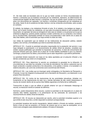 H. CONGRESO DEL ESTADO DE SAN LUIS POTOSI
INSTITUTO DE INVESTIGACIONES LEGISLATIVAS
Descargalas en: www.congresoslp.gob.mx 45
VI.- De toda visita se levantará acta en la que se harán constar en forma circunstanciada los
hechos u omisiones que se hubieren conocido por los visitadores. Asimismo, se determinarán las
consecuencias legales de tales hechos u omisiones, las que se podrán hacer constar en la misma
acta o en documentos por separado. Los hechos u omisiones consignados por los visitadores en
las actas, hacen fe de la existencia de tales hechos o de las omisiones encontradas, salvo prueba
en contrario.
El visitado, los testigos y los visitadores firmarán el acta. Si el visitado o los testigos se niegan a
firmar, así lo harán constar los visitadores, sin que esta circunstancia afecte el valor probatorio del
documento. Un ejemplar del acta se entregará en todo caso al visitado o a la persona con la que se
entienda la diligencia, quienes podrán expresar si están conformes con su contenido o los motivos
de su inconformidad, expresados también en forma circunstanciada o bien dentro de un plazo de
diez días hábiles, ante la autoridad que haya emitido la orden de visita.
Las visitas de supervisión que se realicen en las instituciones de educación pública, estarán
sujetas a las normas y formalidades que dicte la autoridad educativa.
ARTICULO 101.- Cuando la autoridad educativa responsable de la prestación del servicio o que
haya otorgado la autorización o el reconocimiento de validez oficial de estudios, considere que
existen causas justificadas que ameriten la imposición de sanciones, lo hará del conocimiento del
presunto infractor para que, dentro de un plazo de 15 días hábiles manifieste lo que a su derecho
convenga y proporcione los datos y documentos que le sean requeridos o que estime pertinentes.
La autoridad dictará resolución con base en los datos aportados por el presunto infractor y las
demás constancias que obren en el expediente.
ARTICULO 102.- Para determinar la sanción se considerará la gravedad de la infracción, la
circunstancias en que ésta fue cometida, si se trata de reincidencia, los daños y perjuicios que se
hayan producido o puedan producirse a los educandos, a los padres o tutores, a la sociedad o al
sistema educativo, así como las condiciones socio económicas del infractor.
ARTICULO 103.- Las multas que se impongan serán entregadas a la Secretaría de Planeación y
Finanzas, la que las integrará al presupuesto de la Secretaría de Educación y se destinarán a sus
propios fines educativos .
ARTICULO 104.- En contra de las resoluciones de las autoridades educativas, dictadas con
fundamento en las disposiciones de esta Ley y demás derivadas de ella, podrá interponerse el
recurso de revisión dentro de los quince días hábiles siguientes a la fecha de su notificación.
Transcurrido el plazo a que se refiere el párrafo anterior sin que el interesado interponga el
recurso, la resolución tendrá el carácter de definitiva.
Asimismo, podrá interponerse dicho recurso, cuando la autoridad no dé respuesta en un plazo de
sesenta días hábiles siguientes a la presentación de las solicitudes de autorización o de
reconocimiento de validez oficial de estudios.
ARTICULO 105.- El recurso se interpondrá por escrito, ante la autoridad inmediata superior a la
que emitió el acto recurrido u omitió responder la solicitud correspondiente.
La autoridad receptora del escrito impugnatorio, deberá sellarlo o firmarlo de recibido, anotará la
fecha y hora en que se presente y el número de anexos que en su caso se acompañen, en el
mismo acto entregará copia debidamente sellada o firmada al interesado.
 