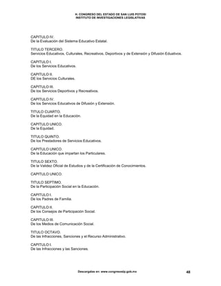 H. CONGRESO DEL ESTADO DE SAN LUIS POTOSI
INSTITUTO DE INVESTIGACIONES LEGISLATIVAS
Descargalas en: www.congresoslp.gob.mx 48
CAPITULO IV.
De la Evaluación del Sistema Educativo Estatal.
TITULO TERCERO.
Servicios Educativos, Culturales, Recreativos, Deportivos y de Extensión y Difusión Eduativos.
CAPITULO I.
De los Servicios Educativos.
CAPITULO II.
DE los Servicios Culturales.
CAPITULO III.
De los Servicios Deportivos y Recreativos.
CAPITULO IV.
De los Servicios Educativos de Difusión y Extensión.
TITULO CUARTO.
De la Equidad en la Educación.
CAPITULO UNICO.
De la Equidad.
TITULO QUINTO.
De los Prestadores de Servicios Educativos.
CAPITULO UNICO.
De la Educación que impartan los Particulares.
TITULO SEXTO.
De la Validez Oficial de Estudios y de la Certificación de Conocimientos.
CAPITULO UNICO.
TITULO SEPTIMO.
De la Participación Social en la Educación.
CAPITULO I.
De los Padres de Familia.
CAPITULO II.
De los Consejos de Participación Social.
CAPITULO III.
De los Medios de Comunicación Social.
TITULO OCTAVO.
De las Infracciones, Sanciones y el Recurso Administrativo.
CAPITULO I.
De las Infracciones y las Sanciones.
 