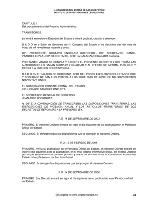 H. CONGRESO DEL ESTADO DE SAN LUIS POTOSI
INSTITUTO DE INVESTIGACIONES LEGISLATIVAS
Descargalas en: www.congresoslp.gob.mx 49
CAPITULO II.
Del procedimiento y del Recurso Administrativo.
TRANSITORIOS.
Lo tendrá entendido el Ejecutivo del Estado y lo hará publicar, circular y obedecer.
D A D O en el Salón de Sesiones del H. Congreso del Estado a los diecisiete días del mes de
mayo de mil novecientos noventa y cinco.
DIP. PRESIDENTE, GUSTAVO ENRIQUEZ GUERRERO.- DIP. SECRETARIO. DANIEL
VAZQUEZ LOPEZ.- DIP. SECRETARIO. BERTHA GALARZA REGALADO. Rúbricas.
POR TANTO, MANDO SE CUMPLA Y EJECUTE EL PRESENTE DECRETO Y QUE TODAS LAS
AUTORIDADES LO HAGAN CUMPLIR Y GUARDAR Y AL EFECTO SE IMPRIMA, PUBLIQUE Y
CIRCULE A QUIENES CORRESPONDA.
D A D O EN EL PALACIO DE GOBIERNO, SEDE DEL PODER EJECUTIVO DEL ESTADO LIBRE
Y SOBERANO DE SAN LUIS POTOSI, A LOS DOCE DIAS DE JUNIO DE MIL NOVECIENTOS
NOVENTA Y CINCO.
EL GOBERNADOR CONSTITUCIONAL DEL ESTADO.
LIC. HORACIO SANCHEZ UNZUETA.
EL SECRETARIO GENERAL DE GOBIERNO.
JUAN JOSE RODRIGUEZ.
N. DE E. A CONTINUACIÓN SE TRANSCRIBEN LAS DISPOSICIONES TRANSITORIAS, LAS
DISPOSICIONES DE VIGENCIA ANUAL Y LOS ARTICULOS TRANSITORIOS DE LOS
DECRETOS DE REFORMAS A LA PRESENTE LEY.
P.O. 16 DE SEPTIEMBRE DE 2003
PRIMERO. El presente Decreto entrará en vigor el día siguiente de su publicación en el Periódico
Oficial del Estado.
SEGUNDO. Se derogan todas las disposiciones que se opongan al presente Decreto.
P.O. 12 DE FEBRERO DE 2004.
PRIMERO. Previa su publicación en el Periódico Oficial del Estado, el presente Decreto entrará en
vigor el día siguiente al de la publicación, en el miso órgano informativo oficial, del diverso Decreto
por el que se reforman los párrafos primero y cuarto del artículo 10 de la Constitución Política del
Estado Libre y Soberano de San Luis Potosí.
SEGUNDO. Se derogan las disposiciones que se opongan al presente Decreto.
P.O. 14 DE SEPTIEMBRE DE 2006
PRIMERO. Este Decreto entrará en vigor al día siguiente de su publicación en el Periódico oficial
del Estado.
 