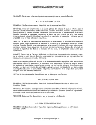 H. CONGRESO DEL ESTADO DE SAN LUIS POTOSI
INSTITUTO DE INVESTIGACIONES LEGISLATIVAS
Descargalas en: www.congresoslp.gob.mx 50
SEGUNDO. Se derogan todas las disposiciones que se opongan al presente Decreto.
P.O. 04 DE DICIEMBRE DE 2007
PRIMERO. Este Decreto entrara en vigor el día uno de enero del ano 2008.
SEGUNDO. Para dar cumplimiento en el cuarto párrafo del artículo 35 que se reforma con el
presente Decreto, la Secretaría de Educación del Gobierno del Estado, realizará las proyecciones
presupuestarias y demás acciones necesarias, para contar con la infraestructura y recursos
técnicos, humanos y materiales necesarios, a efecto de que a partir del año 2008 pueda
implementarse la educación bilingüe e intercultural, en los niveles de preescolar y prima ria; y en el
ano 2009, en el nivel de -educación secundaria.
TERCERO. A efecto de instrumentar lo establecido en este Decreto, la autoridad educativa local
instituirá dentro de su organigrama y, mediante la inclusión en el Reglamento respectivo, con el
nivel de Dirección Estatal: una área destinada a la educación indígena bilingue e intercultural,
dentro de los seis meses siguientes a la entrada en vigor del presente Decreto. En tal virtud, se
autoriza al Ejecutivo del Estado a realizar, en su caso, la ampliación presupuestal que
corresponda.
CUARTO. Se concede al Ejecutivo del Estado, un término de ciento veinte días contados a partir
de la entrada en vigor de este Decreto, para realizar en los reglamentos que correspondan, las
adecuaciones necesarias derivadas del mismo.
QUINTO. EI séptimo párrafo del artículo 35 de este Decreto entrara en vigor a partir del inicio del
ciclo escolar 2009-2010. Asimismo a la entrada en vigor del presente Decreto, se lIevarán a cabo
las acciones de capacitación necesarias, para contar con una plantilla suficiente de profesores que
cumplan con los requerimientos del referido precepto; procurando mientras tanto, que los maestros
que impartan educación en comunidades indígenas, sean hablantes de la lengua de la comunidad
indígena en la que presten sus servicios.
SEXTO. Se derogan todas las disposiciones que se opongan a este Decreto.
P.O. 29 DE MARZO DE 2008
PRIMERO. Este Decreto entrará en vigor al día siguiente al de su publicación en el Periódico
Oficial del Estado.
SEGUNDO. En relación a las disposiciones contenidas en el Artículo Primero del presente Decreto,
éstas deben implementarse dentro de un término que no exceda los ciento veinte días siguientes a
la publicación del mismo, en el Periódico Oficial del Estado.
TERCERO. Se derogan las disposiciones que se opongan a este Decreto.
P.O. 02 DE SEPTIEMBRE DE 2008
PRIMERO. Este Decreto entrará en vigor al día siguiente al de su publicación en el Periódico
Oficial del Estado.
 