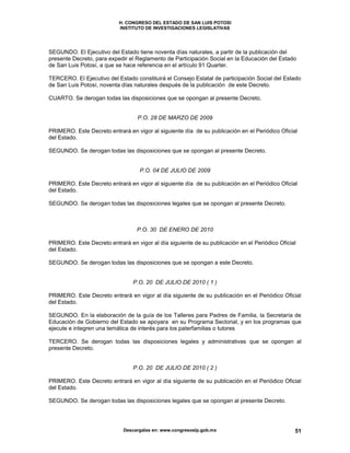 H. CONGRESO DEL ESTADO DE SAN LUIS POTOSI
INSTITUTO DE INVESTIGACIONES LEGISLATIVAS
Descargalas en: www.congresoslp.gob.mx 51
SEGUNDO. El Ejecutivo del Estado tiene noventa días naturales, a partir de la publicación del
presente Decreto, para expedir el Reglamento de Participación Social en la Educación del Estado
de San Luis Potosí, a que se hace referencia en el artículo 91 Quarter.
TERCERO. El Ejecutivo del Estado constituirá el Consejo Estatal de participación Social del Estado
de San Luis Potosí, noventa días naturales después de la publicación de este Decreto.
CUARTO. Se derogan todas las disposiciones que se opongan al presente Decreto.
P.O. 28 DE MARZO DE 2009
PRIMERO. Este Decreto entrará en vigor al siguiente día de su publicación en el Periódico Oficial
del Estado.
SEGUNDO. Se derogan todas las disposiciones que se opongan al presente Decreto.
P.O. 04 DE JULIO DE 2009
PRIMERO. Este Decreto entrará en vigor al siguiente día de su publicación en el Periódico Oficial
del Estado.
SEGUNDO. Se derogan todas las disposiciones legales que se opongan al presente Decreto.
P.O. 30 DE ENERO DE 2010
PRIMERO. Este Decreto entrará en vigor al día siguiente de su publicación en el Periódico Oficial
del Estado.
SEGUNDO. Se derogan todas las disposiciones que se opongan a este Decreto.
P.O. 20 DE JULIO DE 2010 ( 1 )
PRIMERO. Este Decreto entrará en vigor al día siguiente de su publicación en el Periódico Oficial
del Estado.
SEGUNDO. En la elaboración de la guía de los Talleres para Padres de Familia, la Secretaría de
Educación de Gobierno del Estado se apoyara en su Programa Sectorial, y en los programas que
ejecute e integren una temática de interés para los paterfamilias o tutores
TERCERO. Se derogan todas las disposiciones legales y administrativas que se opongan al
presente Decreto.
P.O. 20 DE JULIO DE 2010 ( 2 )
PRIMERO. Este Decreto entrará en vigor al día siguiente de su publicación en el Periódico Oficial
del Estado.
SEGUNDO. Se derogan todas las disposiciones legales que se opongan al presente Decreto.
 
