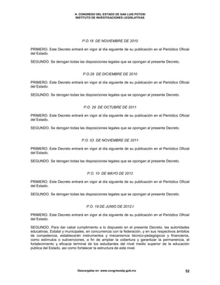 H. CONGRESO DEL ESTADO DE SAN LUIS POTOSI
INSTITUTO DE INVESTIGACIONES LEGISLATIVAS
Descargalas en: www.congresoslp.gob.mx 52
P.O.18 DE NOVIEMBRE DE 2010
PRIMERO. Este Decreto entrará en vigor al día siguiente de su publicación en el Periódico Oficial
del Estado.
SEGUNDO. Se derogan todas las disposiciones legales que se opongan al presente Decreto.
P.O.28 DE DICIEMBRE DE 2010
PRIMERO. Este Decreto entrará en vigor al día siguiente de su publicación en el Periódico Oficial
del Estado.
SEGUNDO. Se derogan todas las disposiciones legales que se opongan al presente Decreto.
P.O. 29 DE OCTUBRE DE 2011
PRIMERO. Este Decreto entrará en vigor al día siguiente de su publicación en el Periódico Oficial
del Estado.
SEGUNDO. Se derogan todas las disposiciones legales que se opongan al presente Decreto.
P.O. 03 DE NOVIEMBRE DE 2011
PRIMERO. Este Decreto entrará en vigor al día siguiente de su publicación en el Periódico Oficial
del Estado.
SEGUNDO. Se derogan todas las disposiciones legales que se opongan al presente Decreto.
P.O. 10 DE MAYO DE 2012
PRIMERO. Este Decreto entrará en vigor al día siguiente de su publicación en el Periódico Oficial
del Estado.
SEGUNDO. Se derogan todas las disposiciones legales que se opongan al presente Decreto.
P.O. 19 DE JUNIO DE 2012-I
PRIMERO. Este Decreto entrará en vigor al día siguiente de su publicación en el Periódico Oficial
del Estado.
SEGUNDO. Para dar cabal cumplimiento a lo dispuesto en el presente Decreto, las autoridades
educativas, Estatal y municipales, en concurrencia con la federación, y en sus respectivos ámbitos
de competencia, establecerán instrumentos y mecanismos técnico-pedagógicos y financieros,
como estímulos o subvenciones, a fin de ampliar la cobertura y garantizar la permanencia, el
fortalecimiento y eficacia terminal de los estudiantes del nivel medio superior de la educación
pública del Estado, así como fortalecer la estructura de este nivel.
 