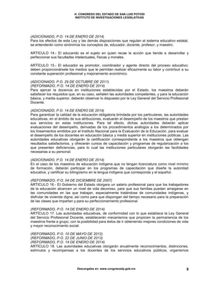 H. CONGRESO DEL ESTADO DE SAN LUIS POTOSI
INSTITUTO DE INVESTIGACIONES LEGISLATIVAS
Descargalas en: www.congresoslp.gob.mx 8
(ADICIONADO, P.O. 14 DE ENERO DE 2014)
Para los efectos de esta Ley y las demás disposiciones que regulan al sistema educativo estatal,
se entenderán como sinónimos los conceptos de, educador, docente, profesor, y maestro.
ARTICULO 14.- El educando es el sujeto en quien recae la acción que tiende a desarrollar y
perfeccionar sus facultades intelectuales, físicas y morales.
ARTÍCULO 15.- El educador es promotor, coordinador y agente directo del proceso educativo;
deben proporcionársele los medios que le permitan realizar eficazmente su labor y contribuir a su
constante superación profesional y mejoramiento económico.
(ADICIONADO, P.O. 29 DE OCTUBRE DE 2011)
(REFORMADO, P.O. 14 DE ENERO DE 2014)
Para ejercer la docencia en instituciones establecidas por el Estado, los maestros deberán
satisfacer los requisitos que, en su caso, señalen las autoridades competentes, y para la educación
básica, y media superior, deberán observar lo dispuesto por la Ley General del Servicio Profesional
Docente.
(ADICIONADO, P.O. 14 DE ENERO DE 2014)
Para garantizar la calidad de la educación obligatoria brindada por los particulares, las autoridades
educativas, en el ámbito de sus atribuciones, evaluarán el desempeño de los maestros que prestan
sus servicios en estas instituciones. Para tal efecto, dichas autoridades deberán aplicar
evaluaciones del desempeño, derivadas de los procedimientos análogos a los determinados por
los lineamientos emitidos por el Instituto Nacional para la Evaluación de la Educación, para evaluar
el desempeño de los docentes en educación básica y media superior en instituciones públicas. Las
autoridades educativas otorgarán la certificación correspondiente a los maestros que obtengan
resultados satisfactorios, y ofrecerán cursos de capacitación y programas de regularización a los
que presenten deficiencias, para lo cual las instituciones particulares otorgarán las facilidades
necesarias a su personal.
(ADICIONADO, P.O. 14 DE ENERO DE 2014)
En el caso de los maestros de educación indígena que no tengan licenciatura como nivel mínimo
de formación, deberán participar en los programas de capacitación que diseñe la autoridad
educativa, y certificar su bilingüismo en la lengua indígena que corresponda y el español.
(REFORMADO, P.O. 04 DE DICIEMBRE DE 2007)
ARTICULO 16.- EI Gobierno del Estado otorgara un salario profesional para que los trabajadores
de la educación alcancen un nivel de vida decoroso, para que sus familias puedan arraigarse en
las comunidades en las que trabajan, especialmente tratándose de comunidades indígenas, y
disfrutar de vivienda digna; así como para que dispongan del tiempo necesario para la preparación
de las clases que impartan y para su perfeccionamiento profesional.
(REFORMADO, P.O. 14 DE ENERO DE 2014)
ARTÍCULO 17. Las autoridades educativas, de conformidad con lo que establece la Ley General
del Servicio Profesional Docente, establecerán mecanismos que propicien la permanencia de los
maestros frente a grupo, con la posibilidad para éstos de ir obteniendo mejores condiciones de vida
y mayor reconocimiento social.
(REFORMADO, P.O. 10 DE MAYO DE 2012)
(REFORMADO, P.O. 22 DE JUNIO DE 2013)
(REFORMADO, P.O. 14 DE ENERO DE 2014)
ARTÍCULO 18. Las autoridades educativas otorgarán anualmente reconocimientos, distinciones,
estímulos y recompensas a los docentes de los servicios educativos públicos, organismos
 