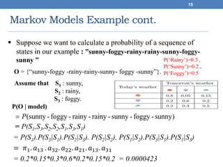 Markov Models Example cont.
15
)sunny-foggy-sunny-rainy-rainy-foggy-sunny(P
 Suppose we want to calculate a probability of a sequence of
states in our example : ”sunny-foggy-rainy-rainy-sunny-foggy-
sunny ”
O = {“sunny-foggy -rainy-rainy-sunny- foggy -sunny”}.
Assume that S1 : sunny,
S2 : rainy,
S3 : foggy.
P(O | model)
= P(S1,S3,S2,S2,S1,S3,S1)
= P(S1).P(S3|S1).P(S2|S3). P(S2|S2). P(S1|S2).P(S3|S1).P(S1|S3)
= 𝜋1. 𝑎13 . 𝑎32. 𝑎22. 𝑎21. 𝑎13. 𝑎31
= 0.2*0.15*0.3*0.6*0.2*0.15*0.2 = 0.0000423
P(‘Rainy’)=0.3 ,
P(‘Sunny’)=0.2 ,
P(‘Foggy’)=0.5
 