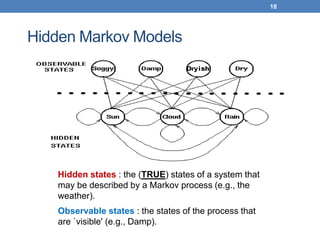 18
18
Hidden Markov Models
Hidden states : the (TRUE) states of a system that
may be described by a Markov process (e.g., the
weather).
Observable states : the states of the process that
are `visible' (e.g., Damp).
 