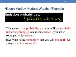 Hidden Markov Models: Weather Example
• This means : the probability that you will see symbol k
(observing thing) given at some time t , you are in
some particular state s.
• EX: what is the probability that you will see coat (K)
, given that it is sunny (S) .
20
j
 
