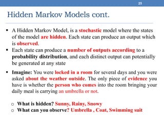 Hidden Markov Models cont.
25
 A Hidden Markov Model, is a stochastic model where the states
of the model are hidden. Each state can produce an output which
is observed.
 Each state can produce a number of outputs according to a
probability distribution, and each distinct output can potentially
be generated at any state
 Imagine: You were locked in a room for several days and you were
asked about the weather outside. The only piece of evidence you
have is whether the person who comes into the room bringing your
daily meal is carrying an umbrella or not.
o What is hidden? Sunny, Rainy, Snowy
o What can you observe? Umbrella , Coat, Swimming suit
 
