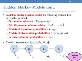 Hidden Markov Models cont.
26
 To define hidden Markov model, the following probabilities
have to be specified:
- N : number of states :
- M : the number of observables:
- Matrix of transition probabilities A=(aij),
- Matrix of observation probabilities B=(bi (vm )), and
- A vector of initial probabilities =(i)
 Model is represented by =(A, B, ).
},,,{ 21 Nsss 
},,,{ 21 Mvvv 
q1 q2 q3 q4 ……
1o 2o 3o 4o Observed
data
 