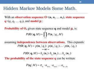 Hidden Markov Models Some Math.
28
With an observation sequence O=(o1 o2 … oT), state sequence
q=(q1 q2 … qT), and model  :
Probability of O, given state sequence q and model , is:
assuming independence between observations. This expands:
-- or --
The probability of the state sequence q can be written:


T
t
tt MqPMP
1
),|(),|( oqO
)|()|()|(),|( 2211 TT qpqpqpMP oooqO  
TT qqqqqqq aaaMP 132211
)|( 
 q
)()()(),|( 21 21 Tqqq T
bbbMP oooqO 
 