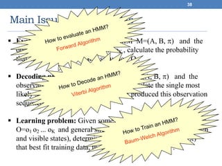 Main Issues Using HMMs
38
 Evaluation problem: Given the HMM M=(A, B, ) and the
observation sequence O=o1 o2 ... oK , calculate the probability
that model M has generated sequence O .
 Decoding problem: Given the HMM M=(A, B, ) and the
observation sequence O=o1 o2 ... oK , calculate the single most
likely sequence of hidden states si that produced this observation
sequence.
 Learning problem: Given some training observation sequences
O=o1 o2 ... oK and general structure of HMM (numbers of hidden
and visible states), determine HMM parameters M=(A, B, )
that best fit training data, that is maximizes P(O | M) .
 