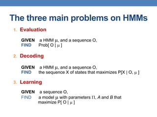 The three main problems on HMMs
1. Evaluation
GIVEN a HMM , and a sequence O,
FIND Prob[ O |  ]
2. Decoding
GIVEN a HMM , and a sequence O,
FIND the sequence X of states that maximizes P[X | O,  ]
3. Learning
GIVEN a sequence O,
FIND a model  with parameters , A and B that
maximize P[ O |  ]
 