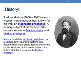 History!!
4
Andrey Markov (1856 – 1922) was a
Russian mathematician best known for
his work on stochastic processes. A
primary subject of his research later
became known as Markov chains and
Markov processes.
Markov model is a stochastic model used to
model randomly changing systems. It is
assumed that future states depend only on the
current state, not on the events that occurred
before it (that is, it assumes the Markov
property).
 