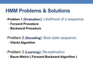 HMM Problems & Solutions
• Problem 1 (Evaluation): Likelihood of a sequence
• Forward Procedure
• Backward Procedure
• Problem 2 (Decoding): Best state sequence
• Viterbi Algorithm
• Problem 3 (Learning): Re-estimation
• Baum-Welch ( Forward-Backward Algorithm )
 