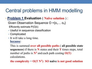 Central problems in HMM modelling
• Problem 1 Evaluation ( Naïve solution ) :
Given Observation Sequence O ={o1… oT}
Efficiently estimate P(O|λ)
• Useful in sequence classification
• Complicated
• It will take a long time.
because:
This is summed over all possible paths ( all possible state
sequences) if there is N states and their T times steps, total
number of paths is NT and each path costing O(T)
calculations.
the complexity = O(T NT) SO naïve is not good solution
 