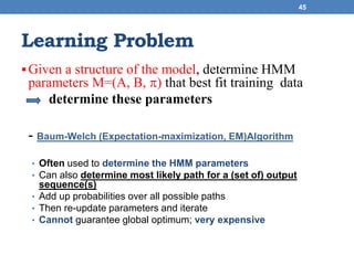 Learning Problem
Given a structure of the model, determine HMM
parameters M=(A, B, ) that best fit training data
determine these parameters
- Baum-Welch (Expectation-maximization, EM)Algorithm
• Often used to determine the HMM parameters
• Can also determine most likely path for a (set of) output
sequence(s)
• Add up probabilities over all possible paths
• Then re-update parameters and iterate
• Cannot guarantee global optimum; very expensive
45
 