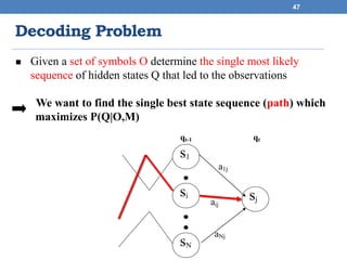 Decoding Problem
47
 Given a set of symbols O determine the single most likely
sequence of hidden states Q that led to the observations
We want to find the single best state sequence (path) which
maximizes P(Q|O,M)
s1
si
sN
sjaij
aNj
a1j
qt-1 qt
 