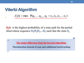 Viterbi Algorithm
•
49
)o...o,o,sq,qP(qmax(i) t21it1-t1 t
𝜹t(i) is the highest probability of a state path for the partial
observation sequence O1O2O3…Ot such that the state Si.
The major difference from the forward algorithm:
Maximization instead of sum and additional backtracking
 