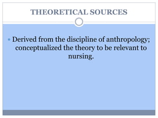 THEORETICAL SOURCES
 Derived from the discipline of anthropology;
conceptualized the theory to be relevant to
nursing.
 