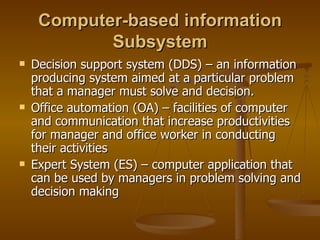 Computer-based information Subsystem Decision support system (DDS) – an information producing system aimed at a particular problem that a manager must solve and decision. Office automation (OA) – facilities of computer and communication that increase productivities for manager and office worker in conducting their activities Expert System (ES) – computer application that can be used by managers in problem solving and decision making 