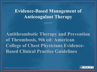 Evidence-Based Management of
Anticoagulant Therapy
-----
Antithrombotic Therapy and Prevention
of Thrombosis, 9th ed: American
College of Chest Physicians Evidence-
Based Clinical Practice Guidelines
Copyright: American College of Chest Physicians 2012©
 