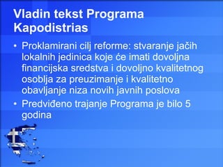 Vladin tekst Programa Kapodistrias Proklamirani cilj reforme: stvaranje jačih lokalnih jedinica koje će imati dovoljna financijska sredstva i dovoljno kvalitetnog osoblja za preuzimanje i kvalitetno obavljanje niza novih javnih poslova Predviđeno trajanje Programa je bilo 5 godina 