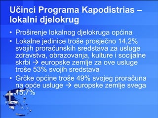 Učinci Programa Kapodistrias – lokalni djelokrug Proširenje lokalnog djelokruga općina  Lokalne jedinice troše prosječno 14,2% svojih proračunskih sredstava za usluge zdravstva, obrazovanja, kulture i socijalne skrbi    europske zemlje za ove usluge troše 53% svojih sredstava Grčke općine troše 49% svojeg proračuna na opće usluge    europske zemlje svega 15,7% 