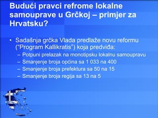 Budući pravci refrome lokalne samouprave u Grčkoj – primjer za Hrvatsku? Sadašnja grčka Vlada predlaže novu reformu (“Program Kallikratis”) koja predviđa: Potpuni prelazak na monotipsku lokalnu samoupravu Smanjenje broja općina sa 1 033 na 400 Smanjenje broja prefektura sa 50 na 15 Smanjenje broja regija sa 13 na 5 