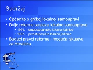 Sadržaj Općenito o grčkoj lokalnoj samoupravi Dvije reforme sustava lokalne samouprave 1994. – drugostupanjske lokalne jedinice 1997. – prvostupanjske lokalne jedinice Budući pravci reforme i moguća iskustva za Hrvatsku 
