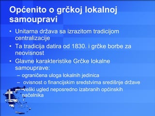 Općenito o grčkoj lokalnoj samoupravi Unitarna država sa izrazitom tradicijom centralizacije  Ta tradicija datira od 1830. i grčke borbe za neovisnost Glavne karakteristike Grčke lokalne samouprave:  ograničena uloga lokalnih jedinica ovisnost o financijskim sredstvima središnje države veliki ugled neposredno izabranih općinskih načelnika 