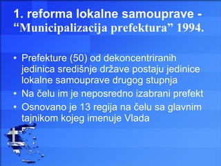 1. reforma lokalne samouprave - “ Municipalizacija prefektura” 1994. Prefekture (50) od dekoncentriranih jedinica središnje države postaju jedinice lokalne samouprave drugog stupnja Na čelu im je neposredno izabrani prefekt Osnovano je 13 regija na čelu sa glavnim tajnikom kojeg imenuje Vlada 