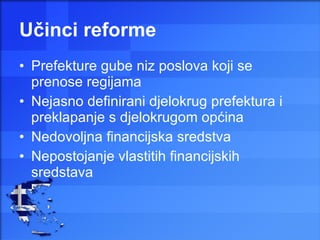 Učinci reforme Prefekture gube niz poslova koji se prenose regijama Nejasno definirani djelokrug prefektura i preklapanje s djelokrugom općina Nedovoljna financijska sredstva  Nepostojanje vlastitih financijskih sredstava 
