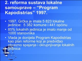 2. reforma sustava lokalne samouprave – “Program Kapodistrias” 1997. 1997. Grčka je imala 5 823 lokalne jedinice:  5 382 komune i 441 općinu  85% lokalnih jedinica je imalo manje od 1000 stanovnika Vlada je donijela Program Kapodistrias kao plan reforme koji je predviđao obvezno spajanje i okrupnjivanje lokalnih jedinica 
