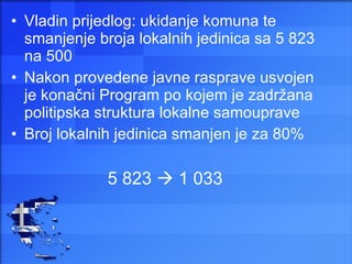Vladin prijedlog: ukidanje komuna te smanjenje broja lokalnih jedinica sa 5 823 na 500 Nakon provedene javne rasprave usvojen je konačni Program po kojem je zadržana politipska struktura lokalne samouprave Broj lokalnih jedinica smanjen je za 80% 5 823    1 033 