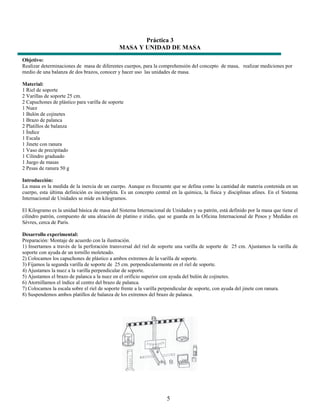 Práctica 3
                                             MASA Y UNIDAD DE MASA
Objetivo:
Realizar determinaciones de masa de diferentes cuerpos, para la comprehensión del concepto de masa, realizar mediciones por
medio de una balanza de dos brazos, conocer y hacer uso las unidades de masa.

Material:
1 Riel de soporte
2 Varillas de soporte 25 cm.
2 Capuchones de plástico para varilla de soporte
1 Nuez
1 Bulón de cojinetes
1 Brazo de palanca
2 Platillos de balanza
1 Índice
1 Escala
1 Jinete con ranura
1 Vaso de precipitado
1 Cilindro graduado
1 Juego de masas
2 Pesas de ranura 50 g

Introducción:
La masa es la medida de la inercia de un cuerpo. Aunque es frecuente que se defina como la cantidad de materia contenida en un
cuerpo, esta última definición es incompleta. Es un concepto central en la química, la física y disciplinas afines. En el Sistema
Internacional de Unidades se mide en kilogramos.

El Kilogramo es la unidad básica de masa del Sistema Internacional de Unidades y su patrón, está definido por la masa que tiene el
cilindro patrón, compuesto de una aleación de platino e iridio, que se guarda en la Oficina Internacional de Pesos y Medidas en
Sèvres, cerca de París.

Desarrollo experimental:
Preparación: Montaje de acuerdo con la ilustración.
1) Insertamos a través de la perforación transversal del riel de soporte una varilla de soporte de 25 cm. Ajustamos la varilla de
soporte con ayuda de un tornillo moleteado.
2) Colocamos los capuchones de plástico a ambos extremos de la varilla de soporte.
3) Fijamos la segunda varilla de soporte de 25 cm. perpendicularmente en el riel de soporte.
4) Ajustamos la nuez a la varilla perpendicular de soporte.
5) Ajustamos el brazo de palanca a la nuez en el orificio superior con ayuda del bulón de cojinetes.
6) Atornillamos el índice al centro del brazo de palanca.
7) Colocamos la escala sobre el riel de soporte frente a la varilla perpendicular de soporte, con ayuda del jinete con ranura.
8) Suspendemos ambos platillos de balanza de los extremos del brazo de palanca.




                                                                    5
 