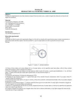 Práctica 49
                                REFRACCION AL PASAR DEL VIDRIO AL AIRE
Objetivo:
Estudiar el comportamiento de un haz estrecho al pasar la luz de cristal a aire, y medir el ángulo de refracción en función del
ángulo de incidencia.

Material:
Caja luminosa, halógena, 12V/20W
con 3 diafragmas de cierre hermético
con 1 diafragma, 1/2 rendijas
Cuerpo óptico, semicircular
Disco óptico
Fuente de alimentación

Introducción:
Ver introducción practica 43.

Desarrollo experimental:
Atención
Cuida que en todos los pasos del experimento (figura 1) el haz de luz estrecho de la caja luminosa pase siempre exactamente en
dirección al centro del disco óptico (“pie de la normal”), y que el cuerpo óptico no varíe su posición al mover la caja.
Montaje




                                              Figura 1:1 –ajuste, 2 – primera medición

1) Coloca el disco óptico en la mesa delante de ti y el cuerpo óptico, con la superficie mate hacia abajo, sobre la línea vertical,
dentro de las marcas, como se muestra en la figura 1.
2) Coloca el diafragma de una rendija en la caja luminosa sobre la parte de la lente, y ponla aproximadamente a 1 cm. del disco
óptico. El lado semicircular del cuerpo óptico queda frente a la caja luminosa (figura 1).
Realización
1) Conecta la caja luminosa a la fuente de alimentación (12V).
2) Desplaza la caja luminosa (figura 1:1- ajuste) hasta que el haz estrecho discurra exactamente sobre el eje óptico (línea 0°,
“normal al plano de incidencia”).
3) Si la posición del cuerpo óptico y la caja es correcta, el haz de luz estrecho continuará discurriendo sobre el eje óptico después
de atravesar el cristal.
4) Desplaza la caja luminosa (figura 1: 2 -primera medición) hasta que la luz incida sobre el cuerpo óptico formando un ángulo de
10° (con respecto a la normal al plano de incidencia).
5) Observa el comportamiento del haz de luz estrecho, después de atravesar el cuerpo óptico, al salir por la superficie de separación
vidrio/aire; anota lo que observas.
6) Compara el ángulo de incidencia con el ángulo entre el haz de luz saliente (refractado) y el eje óptico (ángulo de refracción β).
Anota de nuevo lo que compruebas.




                                                                      95
 